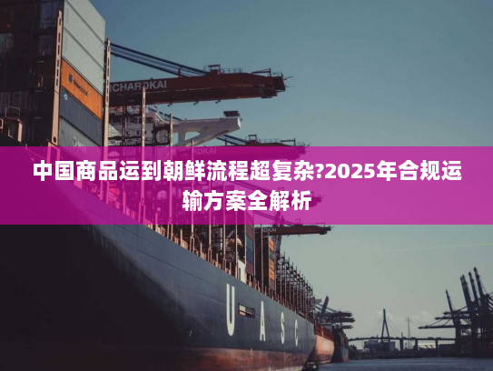 中国商品运到朝鲜流程超复杂?2025年合规运输方案全解析