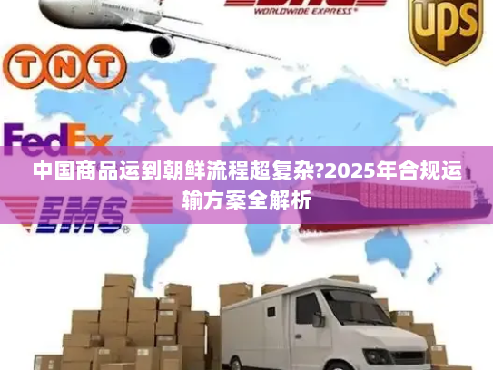 中国商品运到朝鲜流程超复杂?2025年合规运输方案全解析