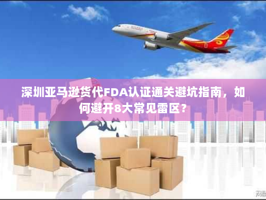 深圳亚马逊货代FDA认证通关避坑指南,如何避开8大常见雷区? 深圳亚马逊货代FDA认证通关避坑指南,如何避开8大常见雷区?