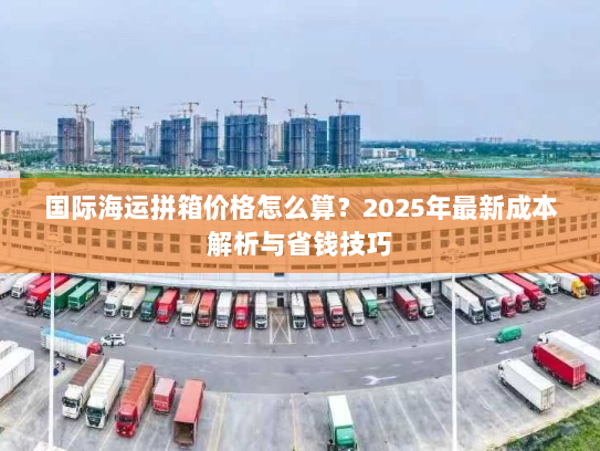 国际海运拼箱价格怎么算？2025年最新成本解析与省钱技巧