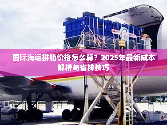 国际海运拼箱价格怎么算？2025年最新成本解析与省钱技巧