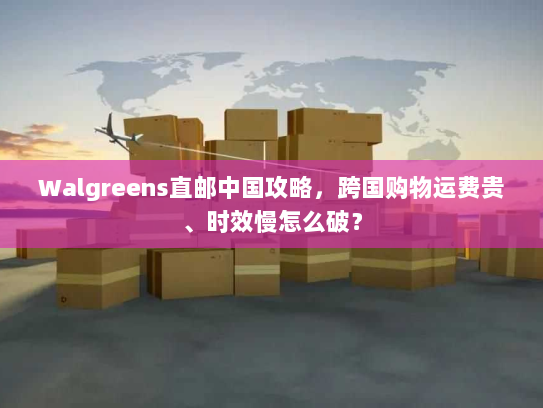 Walgreens直邮中国攻略,跨国购物运费贵、时效慢怎么破? Walgreens直邮中国攻略,跨国购物运费贵、时效慢怎么破?
