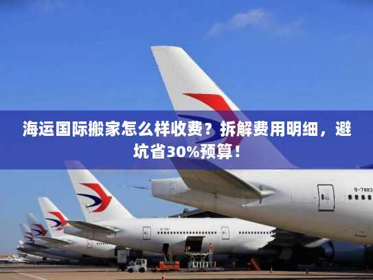 海运国际搬家怎么样收费？拆解费用明细，避坑省30%预算！