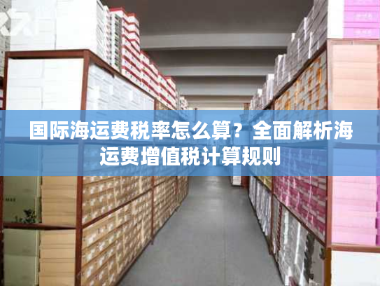 国际海运费税率怎么算？全面解析海运费增值税计算规则