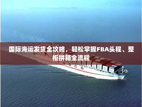 国际海运发货全攻略,轻松掌握FBA头程、整柜拼箱全流程 国际海运发货全攻略,轻松掌握FBA头程、整柜拼箱全流程