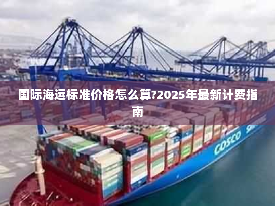 国际海运标准价格怎么算?2025年最新计费指南 国际海运标准价格怎么算?2025年最新计费指南