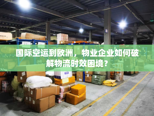 国际空运到欧洲，物业企业如何破解物流时效困境？