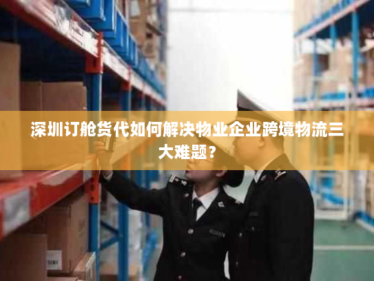 深圳订舱货代如何解决物业企业跨境物流三大难题? 深圳订舱货代如何解决物业企业跨境物流三大难题?