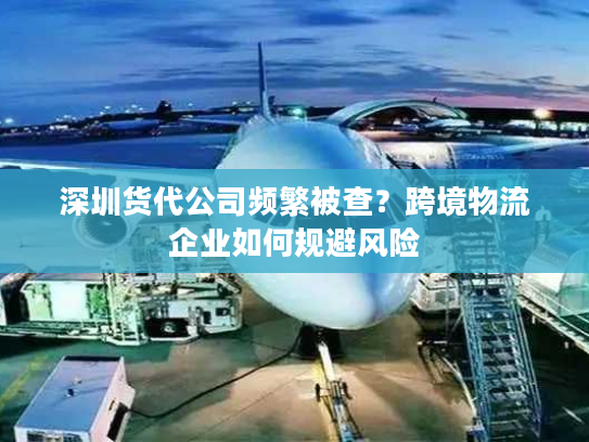 深圳货代公司频繁被查？跨境物流企业如何规避风险