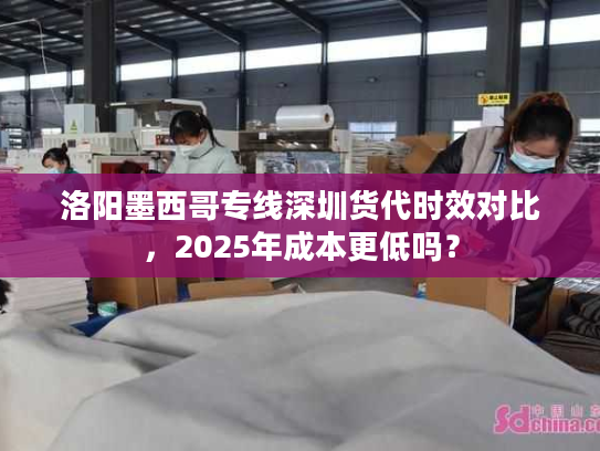 洛阳墨西哥专线深圳货代时效对比,2025年成本更低吗? 洛阳墨西哥专线深圳货代时效对比,2025年成本更低吗?