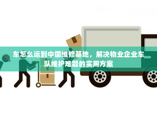 车怎么运到中国维修基地，解决物业企业车队维护难题的实用方案