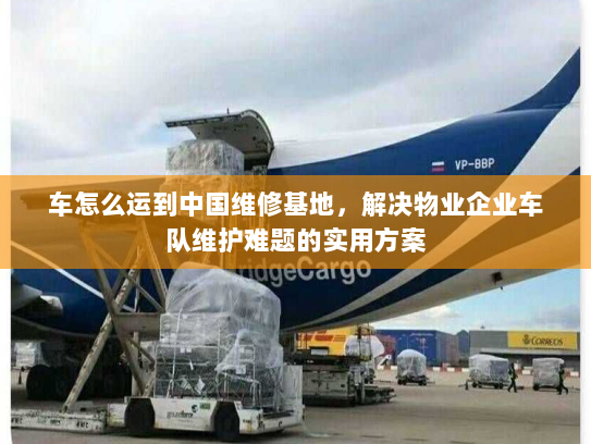 车怎么运到中国维修基地，解决物业企业车队维护难题的实用方案