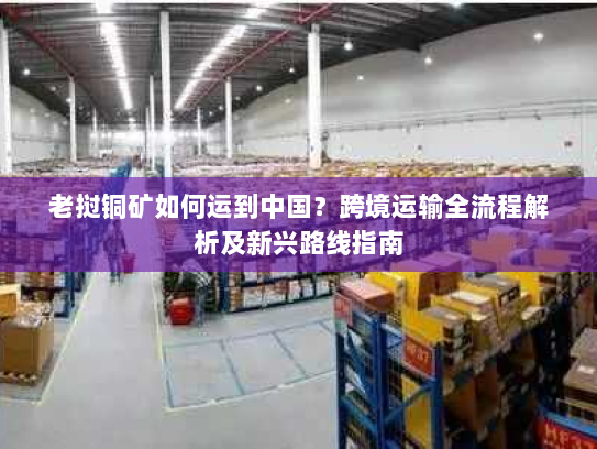 老挝铜矿如何运到中国?跨境运输全流程解析及新兴路线指南 老挝铜矿如何运到中国?跨境运输全流程解析及新兴路线指南