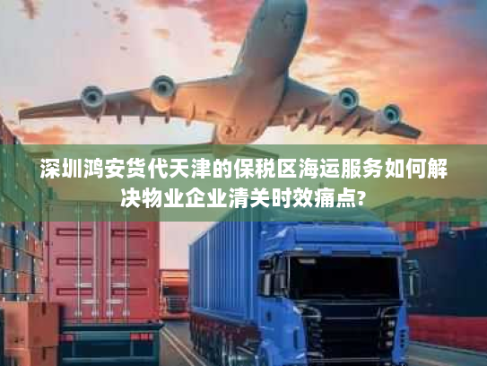 深圳鸿安货代天津的保税区海运服务如何解决物业企业清关时效痛点? 深圳鸿安货代天津的保税区海运服务如何解决物业企业清关时效痛点?