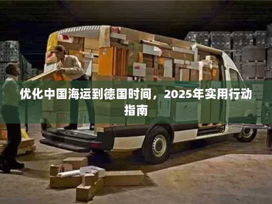 优化中国海运到德国时间,2025年实用行动指南 优化中国海运到德国时间,2025年实用行动指南