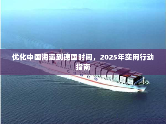 优化中国海运到德国时间,2025年实用行动指南 优化中国海运到德国时间,2025年实用行动指南