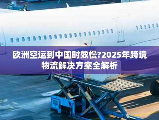 欧洲空运到中国时效慢?2025年跨境物流解决方案全解析
