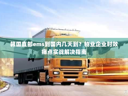 韩国直邮ems到国内几天到？物业企业时效痛点实战解决指南
