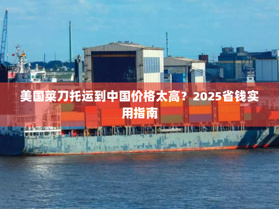 美国菜刀托运到中国价格太高?2025省钱实用指南 美国菜刀托运到中国价格太高?2025省钱实用指南