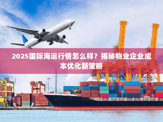 2025国际海运行情怎么样?揭秘物业企业成本优化新策略 2025国际海运行情怎么样?揭秘物业企业成本优化新策略