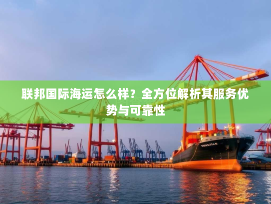 联邦国际海运怎么样?全方位解析其服务优势与可靠性 联邦国际海运怎么样?全方位解析其服务优势与可靠性