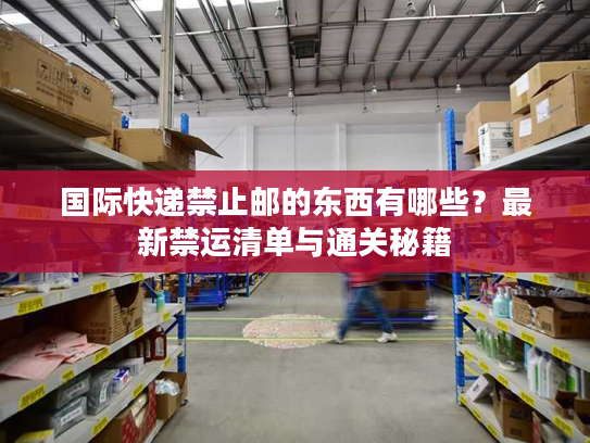 国际快递禁止邮的东西有哪些?最新禁运清单与通关秘籍 国际快递禁止邮的东西有哪些?最新禁运清单与通关秘籍