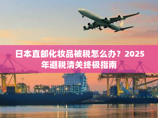 日本直邮化妆品被税怎么办？2025年避税清关终极指南
