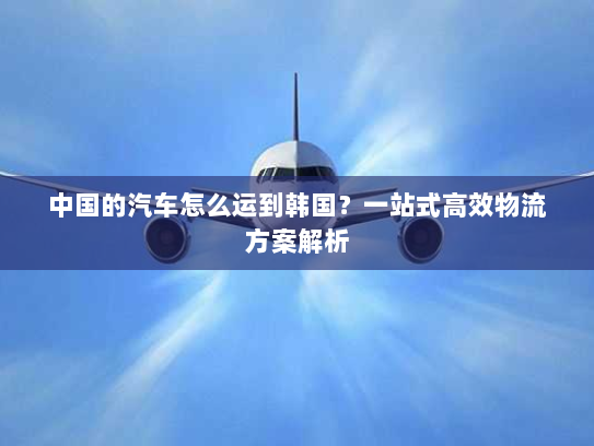 中国的汽车怎么运到韩国?一站式高效物流方案解析 中国的汽车怎么运到韩国?一站式高效物流方案解析