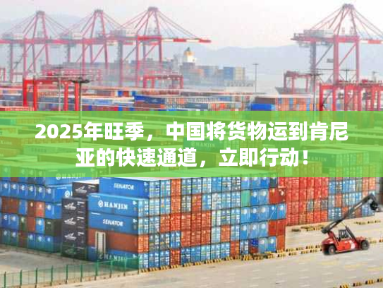 2025年旺季，中国将货物运到肯尼亚的快速通道，立即行动！