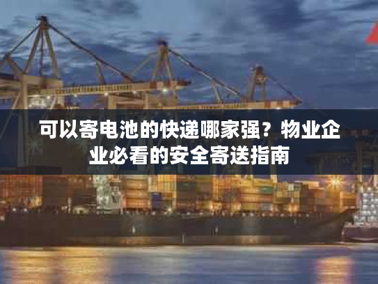 可以寄电池的快递哪家强？物业企业必看的安全寄送指南