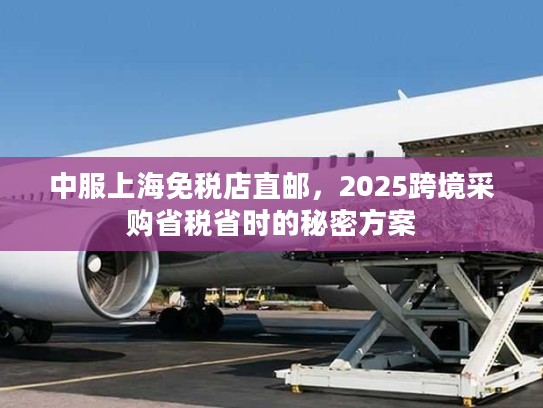 中服上海免税店直邮，2025跨境采购省税省时的秘密方案