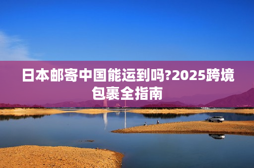 日本邮寄中国能运到吗?2025跨境包裹全指南