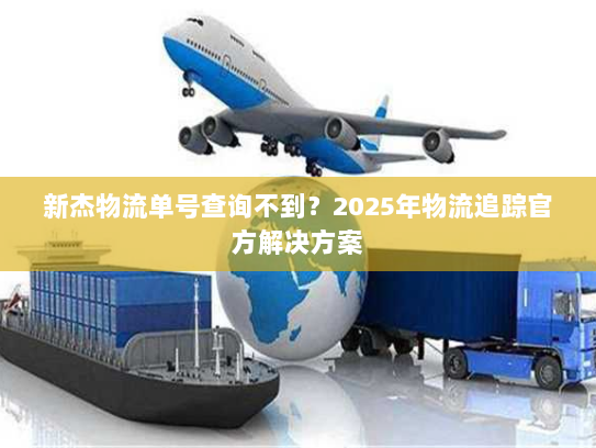 新杰物流单号查询不到?2025年物流追踪官方解决方案 新杰物流单号查询不到?2025年物流追踪官方解决方案