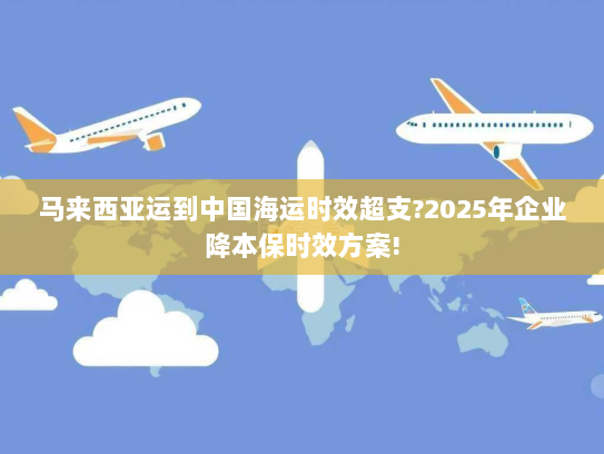 马来西亚运到中国海运时效超支?2025年企业降本保时效方案! 马来西亚运到中国海运时效超支?2025年企业降本保时效方案!