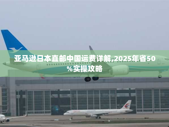 亚马逊日本直邮中国运费详解,2025年省50%实操攻略 亚马逊日本直邮中国运费详解,2025年省50%实操攻略