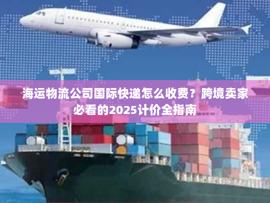 海运物流公司国际快递怎么收费？跨境卖家必看的2025计价全指南