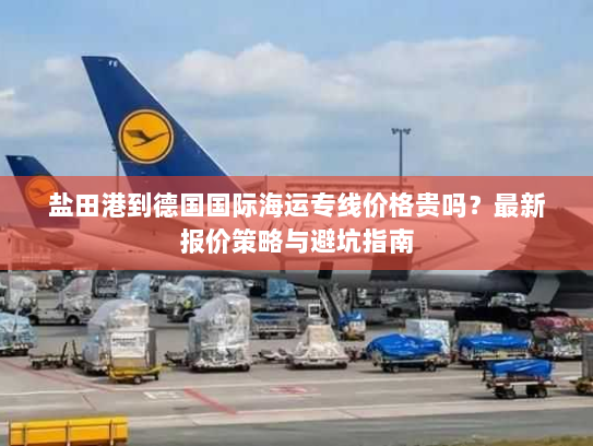 盐田港到德国国际海运专线价格贵吗?最新报价策略与避坑指南 盐田港到德国国际海运专线价格贵吗?最新报价策略与避坑指南