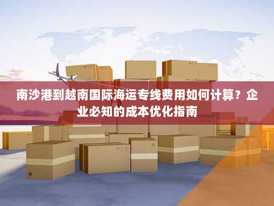 南沙港到越南国际海运专线费用如何计算?企业必知的成本优化指南 南沙港到越南国际海运专线费用如何计算?企业必知的成本优化指南