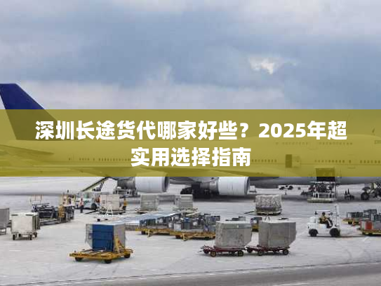 深圳长途货代哪家好些？2025年超实用选择指南