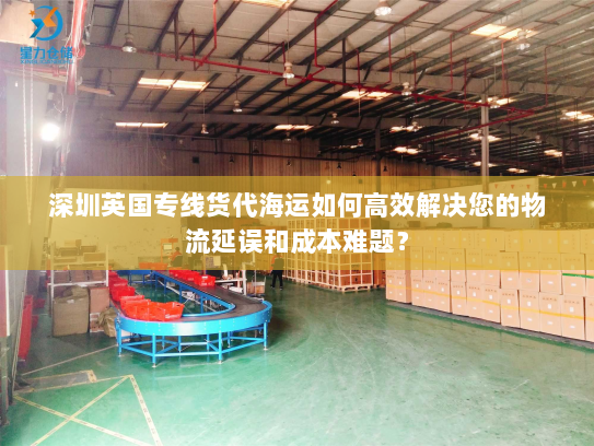 深圳英国专线货代海运如何高效解决您的物流延误和成本难题? 深圳英国专线货代海运如何高效解决您的物流延误和成本难题?