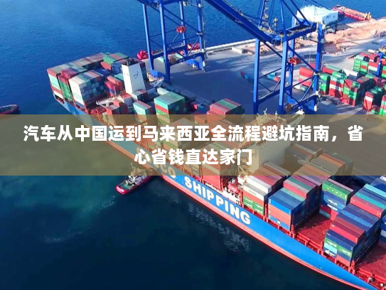 汽车从中国运到马来西亚全流程避坑指南，省心省钱直达家门