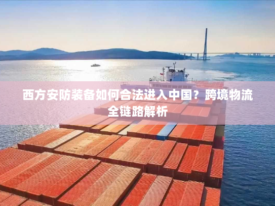 西方安防装备如何合法进入中国?跨境物流全链路解析 西方安防装备如何合法进入中国?跨境物流全链路解析