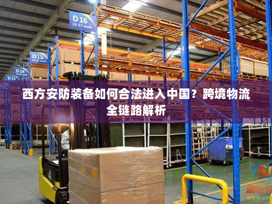 西方安防装备如何合法进入中国?跨境物流全链路解析 西方安防装备如何合法进入中国?跨境物流全链路解析