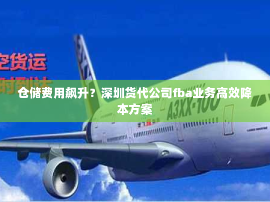 仓储费用飙升?深圳货代公司fba业务高效降本方案 仓储费用飙升?深圳货代公司fba业务高效降本方案