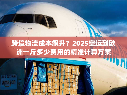 跨境物流成本飙升？2025空运到欧洲一斤多少费用的精准计算方案