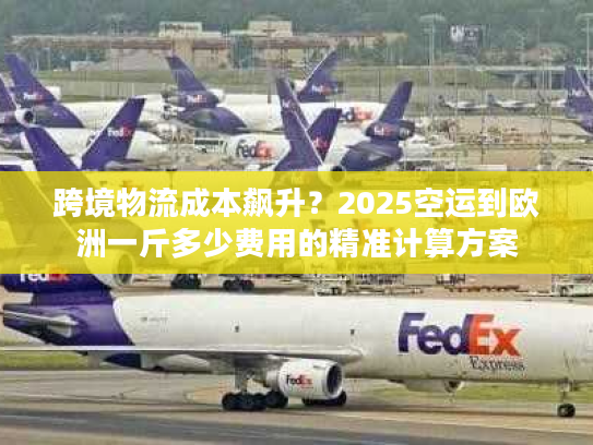 跨境物流成本飙升？2025空运到欧洲一斤多少费用的精准计算方案