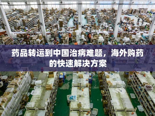 药品转运到中国治病难题，海外购药的快速解决方案