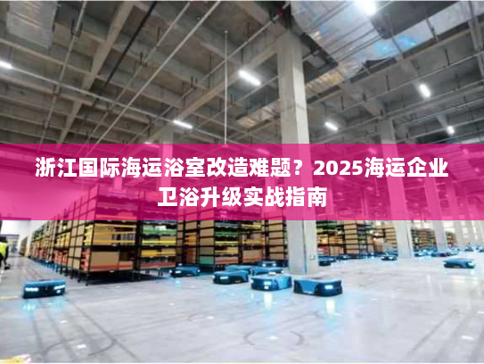 浙江国际海运浴室改造难题？2025海运企业卫浴升级实战指南