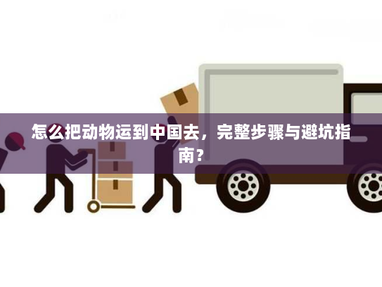 怎么把动物运到中国去,完整步骤与避坑指南? 怎么把动物运到中国去,完整步骤与避坑指南?