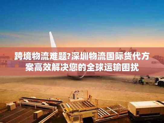 跨境物流难题?深圳物流国际货代方案高效解决您的全球运输困扰 跨境物流难题?深圳物流国际货代方案高效解决您的全球运输困扰